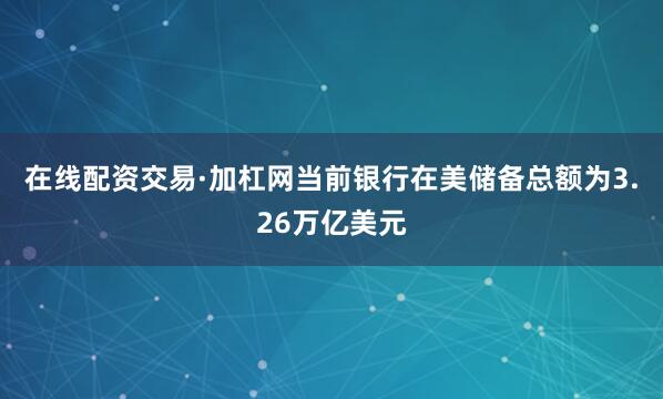 在线配资交易·加杠网当前银行在美储备总额为3.26万亿美元