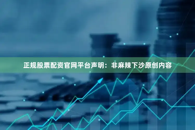 正规股票配资官网平台声明：非麻辣下沙原创内容