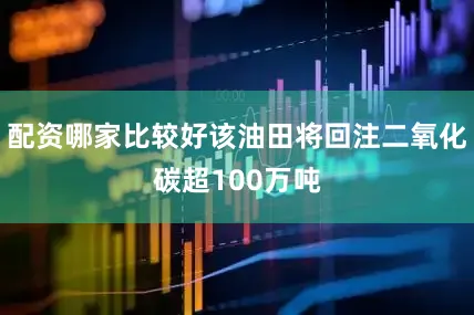 配资哪家比较好该油田将回注二氧化碳超100万吨