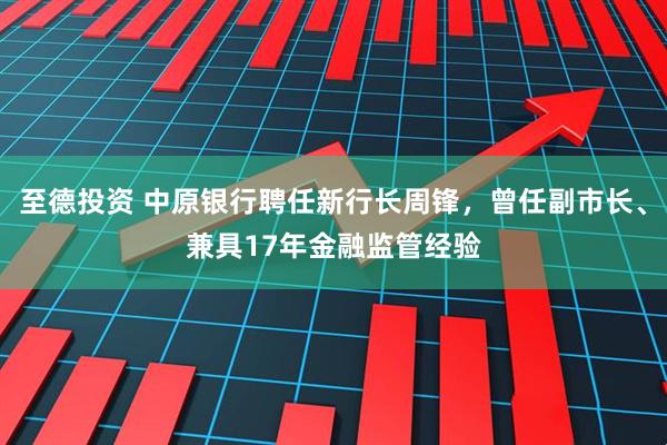 至德投资 中原银行聘任新行长周锋，曾任副市长、兼具17年金融监管经验
