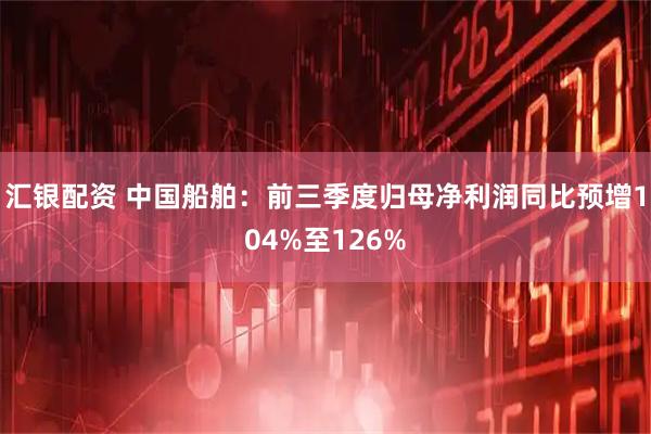 汇银配资 中国船舶：前三季度归母净利润同比预增104%至126%