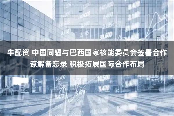 牛配资 中国同辐与巴西国家核能委员会签署合作谅解备忘录 积极拓展国际合作布局