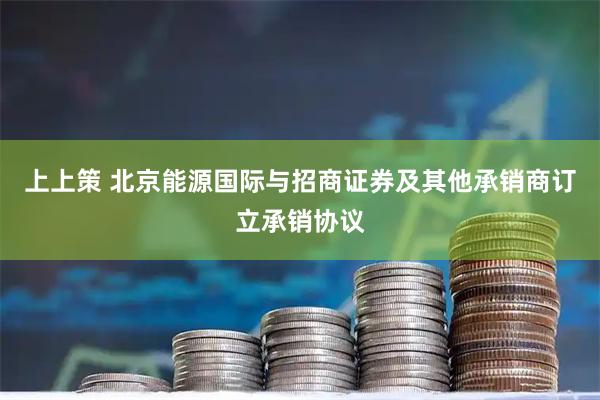 上上策 北京能源国际与招商证券及其他承销商订立承销协议