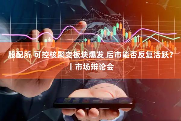 股配所 可控核聚变板块爆发 后市能否反复活跃？丨市场辩论会