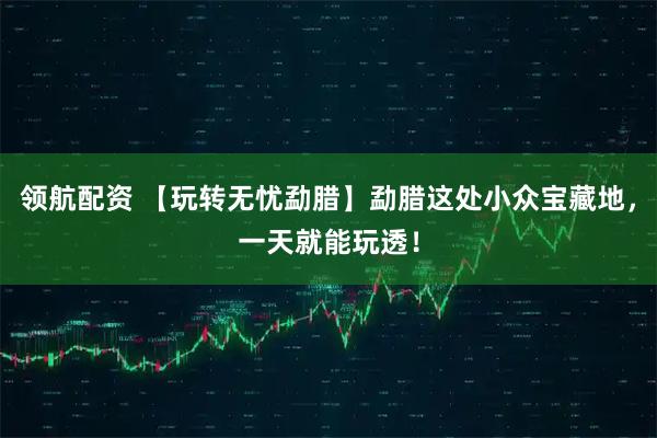 领航配资 【玩转无忧勐腊】勐腊这处小众宝藏地，一天就能玩透！