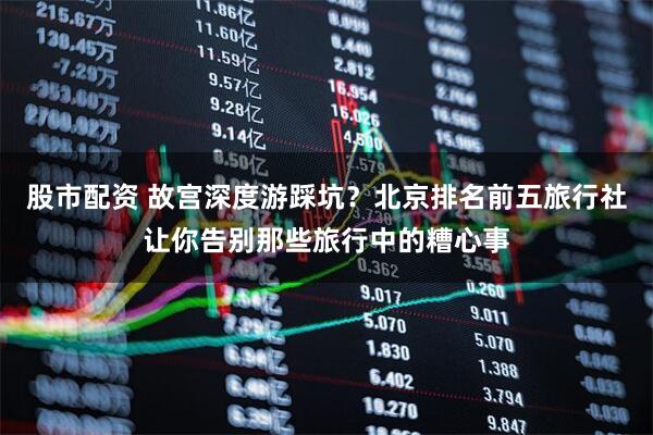 股市配资 故宫深度游踩坑?北京排名前五旅行社让你告别那些旅行中的糟心事