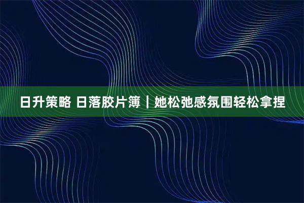日升策略 日落胶片簿｜她松弛感氛围轻松拿捏