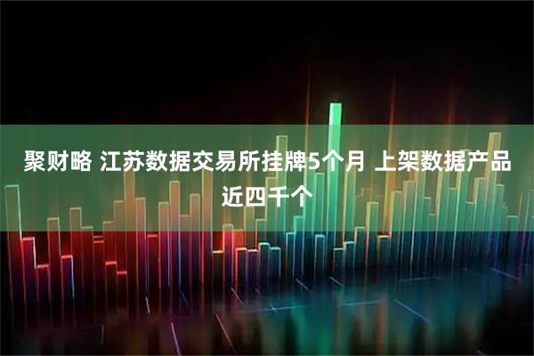 聚财略 江苏数据交易所挂牌5个月 上架数据产品近四千个