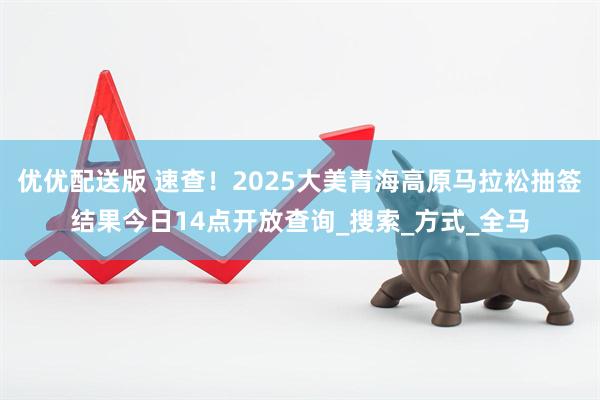 优优配送版 速查！2025大美青海高原马拉松抽签结果今日14点开放查询_搜索_方式_全马