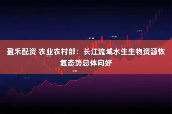 盈禾配资 农业农村部：长江流域水生生物资源恢复态势总体向好