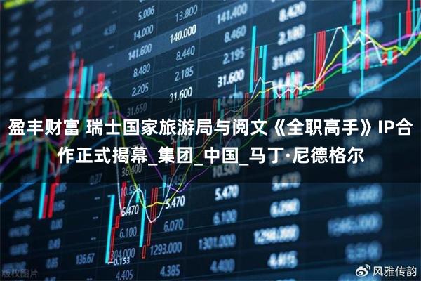 盈丰财富 瑞士国家旅游局与阅文《全职高手》IP合作正式揭幕_集团_中国_马丁·尼德格尔