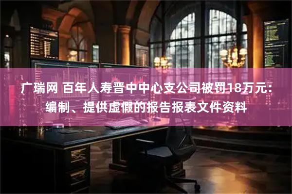 广瑞网 百年人寿晋中中心支公司被罚18万元：编制、提供虚假的报告报表文件资料