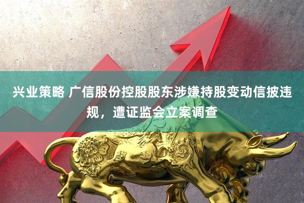 兴业策略 广信股份控股股东涉嫌持股变动信披违规，遭证监会立案调查