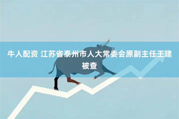 牛人配资 江苏省泰州市人大常委会原副主任王建被查