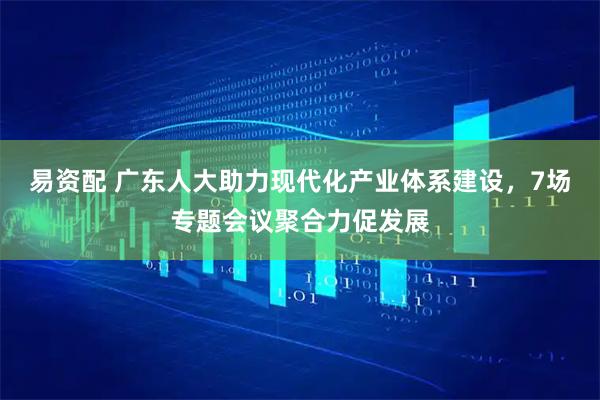 易资配 广东人大助力现代化产业体系建设，7场专题会议聚合力促发展