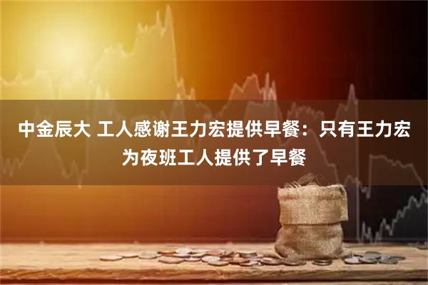 中金辰大 工人感谢王力宏提供早餐：只有王力宏为夜班工人提供了早餐