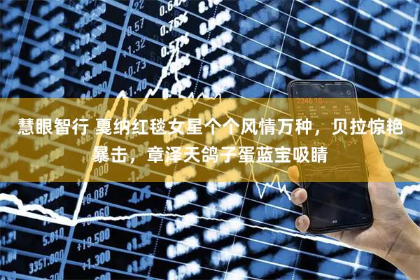 慧眼智行 戛纳红毯女星个个风情万种，贝拉惊艳暴击，章泽天鸽子蛋蓝宝吸睛