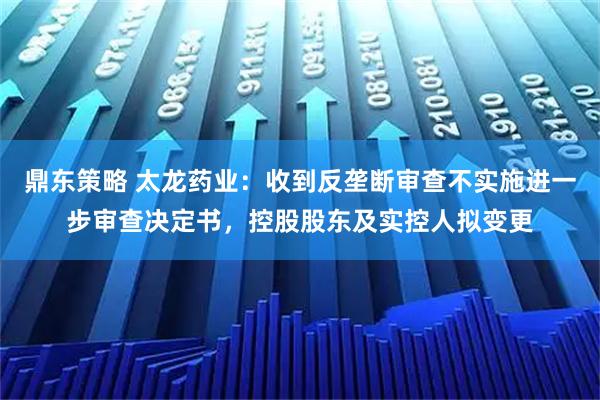 鼎东策略 太龙药业：收到反垄断审查不实施进一步审查决定书，控股股东及实控人拟变更