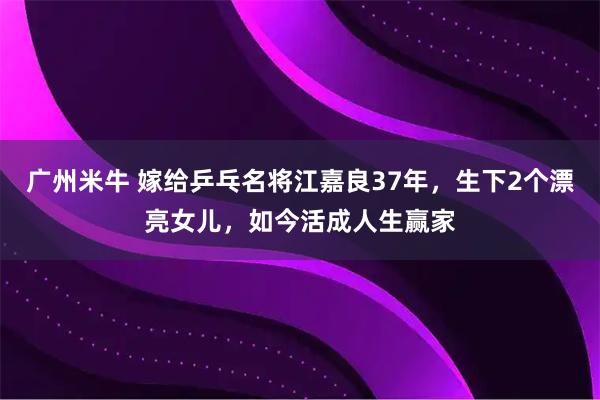 广州米牛 嫁给乒乓名将江嘉良37年，生下2个漂亮女儿，如今活成人生赢家