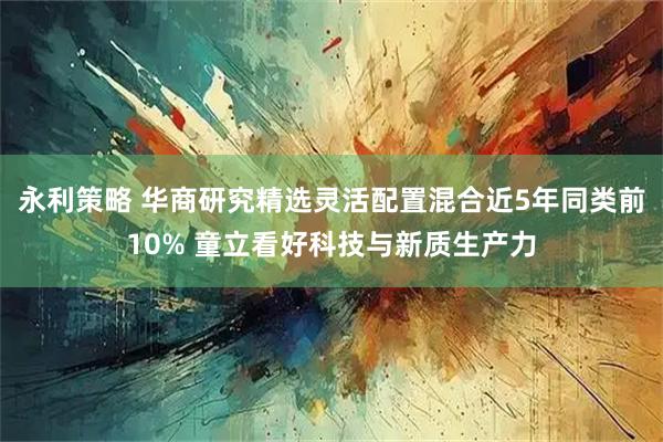 永利策略 华商研究精选灵活配置混合近5年同类前10% 童立看好科技与新质生产力