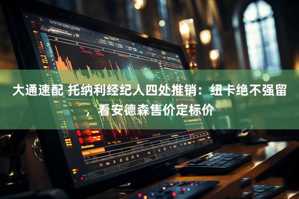 大通速配 托纳利经纪人四处推销：纽卡绝不强留，看安德森售价定标价