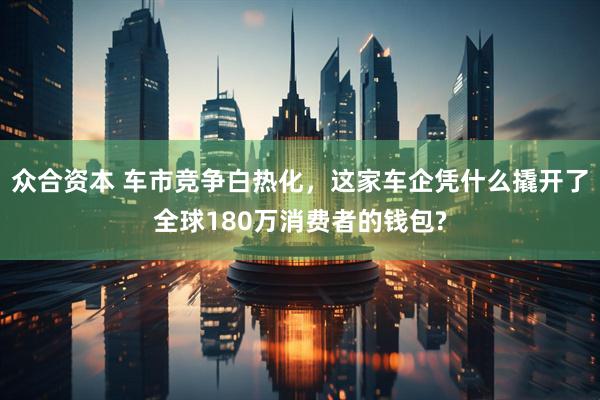 众合资本 车市竞争白热化,这家车企凭什么撬开了全球180万消费者的钱包?
