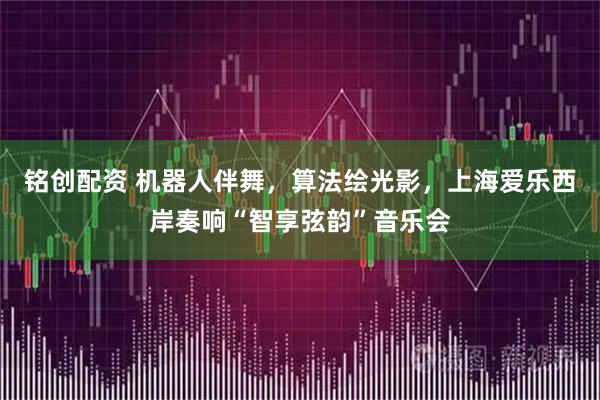 铭创配资 机器人伴舞,算法绘光影,上海爱乐西岸奏响“智享弦韵”音乐会