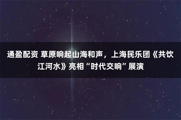 通盈配资 草原响起山海和声，上海民乐团《共饮江河水》亮相“时代交响”展演