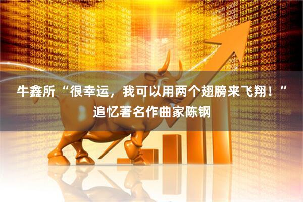 牛鑫所 “很幸运，我可以用两个翅膀来飞翔！”追忆著名作曲家陈钢