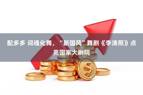配多多 词魂化舞，“新国风”舞剧《李清照》点亮国家大剧院