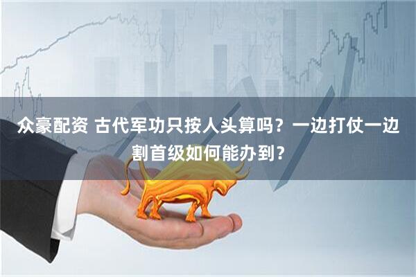 众豪配资 古代军功只按人头算吗？一边打仗一边割首级如何能办到？