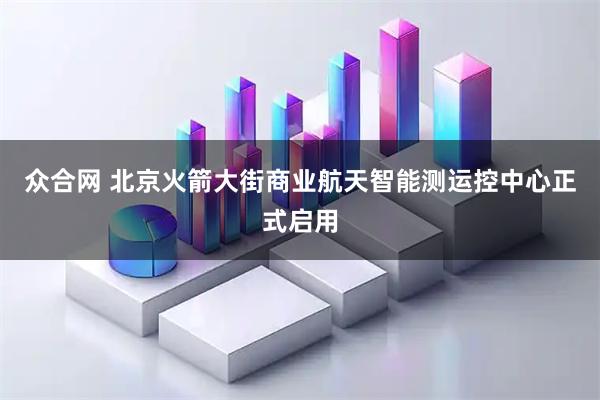 众合网 北京火箭大街商业航天智能测运控中心正式启用
