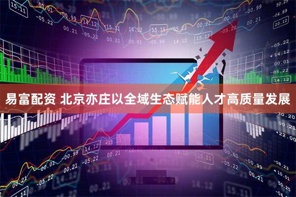 易富配资 北京亦庄以全域生态赋能人才高质量发展