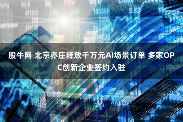 股牛网 北京亦庄释放千万元AI场景订单 多家OPC创新企业签约入驻