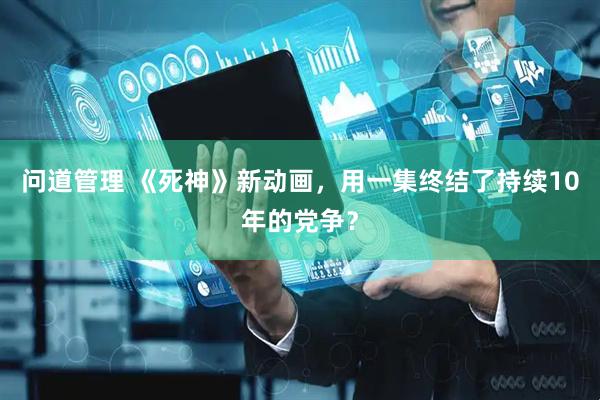 问道管理 《死神》新动画，用一集终结了持续10年的党争？