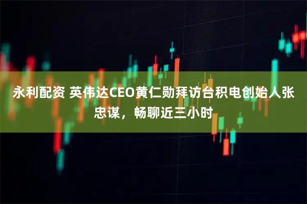 永利配资 英伟达CEO黄仁勋拜访台积电创始人张忠谋，畅聊近三小时